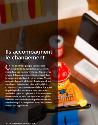 C 'est désormais quelque chose de bien
compris : le changement se gère, s'accom-
pagne. Face aux enjeux d'évolution, de nombreux
acteurs de l'accompagnement sont apparus dans
le paysage associatif ces dernières années. Venant
compléter l'appui traditionnel des réseaux à leurs
membres et s'ajoutant aux dispositifs publics
existants, ces nouveaux acteurs affichent leur souci
de privilégier le « sur-mesure » sur toute autre
méthode « type » ou « plaquée ». La connaissance
de ces acteurs, de leurs pratiques et de leur philo-
sophie est une condition pour que les associations
ne subissent pas le changement mais s'en saisissent
comme une opportunité.
Ils accompagnent
le changement
14      La VIe associative février 2016    n° 24
 