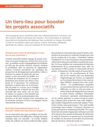 Accompagner leurs membres dans leur développement constitue une
des raisons d'être historique des réseaux. Pour permettre à certaines
associations étudiantes de déployer leur potentiel, le réseau Animafac
a créé un incubateur dans ses locaux. Coline Vanneroy, déléguée
générale du réseau, nous en explique le fonctionnement.
Pourquoi avoir choisi de développer un tiers-
lieu au sein d'Animafac ?
L'univers associatif étudiant regorge de projets inno-
vants. Il est aussi marqué par un fort turn-over en son
sein : la mobilité sociale et géographique des étudiants
est telle que des projets naissent, meurent, évoluent
en profondeur, dans un processus de régénération
continu. Certaines associations ont cependant des
perspectives de développement particulières. Celles-ci
tiennent à la nature du projet qui, par son
impact, va très vite trouver son public, et à
la volonté des fondateurs de s'y consacrer
pleinement pour donner une chance à leur
projet de se pérenniser. De nombreuses
questions se posent alors sur la structura-
tion du projet et, à terme, sur la stratégie
de développement. L'objectif du tiers-lieu
associatif que nous avons créé est donc
de repérer ces projets à fort potentiel qui
ont pour objectif de professionnaliser leur
structure, et de faire essaimer leurs innovations sur
de nouveaux territoires et de les accompagner durant
cette période charnière.
Quel type d'associations trouve-t-on à
l'Arsenal ? Quels sont leurs besoins d'appui ?
Les six associations que nous accueillons ont des thé-
matiques d'actions très différentes, à l'image du réseau
Animafac dans son ensemble  : la Cravate solidaire
réalise des collectes de tenues professionnelles auprès
des entreprises et des particuliers pour les mettre à dis-
position de personnes en recherche d'emploi qui n'ont
pas les moyens de se les payer ; Génération cobayes
sensibilise les 15-35 ans à la présence des perturbateurs
endocriniens dans notre quotidien en parlant de sexua-
lité ; In Focus mobilise une communauté de bénévoles
professionnels de la communication pour aider les
associations et ONG à parler et à faire parler de leurs
projets ; Créaquartier travaille auprès de jeunes décro-
cheurs du 19e  arrondissement de Paris
afin de les remettre dans une dynamique
d'apprentissage par l'action, en s'appuyant
sur les artisans du territoire et des cours en
ligne (MOOC), donnant lieu à des certifi-
cations… Les problématiques auxquelles
ces associations font face peuvent être assez
différentes car elles ne sont pas toutes au
même stade de développement ou n'ont pas
la même histoire. Quelques thématiques
reviennent cependant systématiquement,
car les mêmes questions se posent lorsqu'un projet,
qui a démarré petit, prend une toute autre ampleur :
quel modèle d'organisation territoriale adopter ? Faut-
il faire évoluer notre gouvernance ? Vers quel modèle
économique faut-il tendre ? Comment construire un
réseau partenarial et institutionnel durable ? Il y a éga-
lement des demandes d'appui plus techniques qui vont
de la relecture d'un dossier de demande de subvention
au relais de trésorerie, en passant par la transmission
de modèles de document (convention de partenariat,
plan de trésorerie, contrat de travail, etc.).
Un tiers-lieu pour booster
les projets associatifs
Ils accompagnent le changement
n°24 février 2016 La VIe associatiVe 15
 