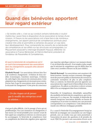 n°24 février 2016 La VIe associatiVe 17
« Se rendre utile », c'est ce qui conduit certains bénévoles à vouloir
mettre leur savoir-faire à disposition d'une association le temps d'une
mission. À l'heure où les associations ont à faire face à de nombreux
changements, cet apport ponctuel de compétences pointues peut
s'avérer très utile et permettre à certaines de passer un cap dans
leur développement. Pour comprendre les ressorts de ce bénévolat
de compétences et ses effets sur les structures accompagnées, Le
Mouvement associatif a interrogé Elizabeth Pacaud, référente vie
associative à France Bénévolat, et Patrick Bertrand, président et
fondateur de Passerelles & Compétences.
Ils accompagnent le changement
En quoi le bénévolat de compétences est-il
un outil d'accompagnement des associations
dans les changements auxquels elles doivent
faire face ?
Elizabeth Pacaud : Les associations doivent faire face
à de nombreux changements : évolution de leurs mo-
dèles économiques, transition numérique, évolution
du cadre légal et des moyens de communication. Cette
adaptationauxchangementsestnécessairepourexister.
Encore faut-il que les associations aient conscience de
la nécessité du changement ! Cette prise de conscience
n'est pas le plus difficile, c'est le passage à l'acte qui est
problématique. Face aux résistances au changement, il
faut mener un travail préalable pour rassurer avant de
faire appel aux compétences internes ou externes pour
les accompagner. Le bénévolat de compétences vient
en complément des bénévoles réguliers pour apporter
une expertise spécifique externe à un moment donné.
C'est un bénévolat attractif : il est simple et plus souple
que le mécénat de compétences qui est défini dans un
cadre strict (nombre d'heures ou de jours dédiés).
Patrick Bertrand : Les associations sont soumises à de
fortes tensions : besoins sociaux croissants, désengage-
mentdespouvoirspublicsetdiminutiondesressources,
contraintes normatives de plus en plus complexes.
Dans ce contexte, les bénévoles peuvent apporter aux
associations leur regard neuf et bienveillant et/ou leurs
compétences. Ils aident ces dernières à relever certains
défis et les accompagnent dans leurs évolutions.
Passerelles  & Compétences démultiplie aujourd'hui
des modalités de bénévolat de compétences, qui n'exis-
taient pas il y a cinq ans. Par exemple, le bénévolat de
mission lorsqu'une association identifie un besoin de
compétences et est mise en relation avec une personne
correspondant à ces compétences. Cette démarche de-
mande une réflexion stratégique préalable.
Il y a aussi le bénévolat d'accompagnement lorsqu'un
bénévole accompagne une association sur une longue
période, avec un rendez-vous par mois permettant à
l'association de poser des questions et de prendre du
recul. P&CClic permet à une association d'avoir accès
« Un des risques est de penser
que le modèle des entreprises serait
la solution. »
Quand des bénévoles apportent
leur regard extérieur
 
