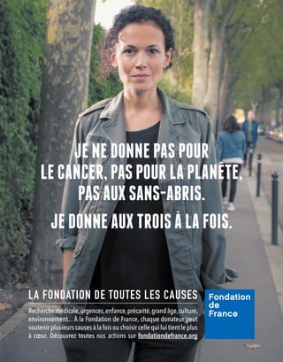 JE NE DONNE PAS POUR
LE CANCER, PAS POUR LA PLANETE,
PAS AUX SANS-ABRIS.
JE DONNE AUX TROIS A LA FOIS.
LA FONDATION DE TOUTES LES CAUSES
Recherchemédicale,urgences,enfance,précarité,grandâge,culture,
environnement... À la Fondation de France, chaque donateur peut
soutenirplusieurscausesàlafoisouchoisircellequiluitientleplus
à cœur. Découvrez toutes nos actions sur fondationdefrance.org
 