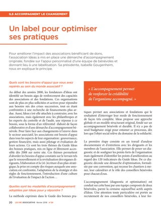 20 La VIe associatiVe février 2016 n°24
Quels sont les besoins d'appui que vous avez
repérés au sein du monde associatif ?
Au début des années 2000, les fondateurs d'Ideas ont
identifié un besoin aigu de renforcement des capacités
des associations et des fondations. Ces organisations
sont de plus en plus sollicitées et actives pour répondre
aux besoins nés des crises successives, tout en étant
confrontées à une recherche de financements plus ar-
due. Aussi, Ideas s'est-elle attachée à construire, avec les
associations, mais également avec les philanthropes et
les experts du contrôle et de l'audit, une réponse à ce
besoin, sous la forme d'un référentiel élaboré de façon
collaborative et d'une démarche d'accompagnement bé-
névole. Pour faire face aux changements à l'œuvre dans
le secteur associatif, les associations ont besoin d'appui
dans tous les aspects de leur organisation : gouvernance,
gestion financière, mais aussi pilotage et évaluation de
leurs actions. Ce sont les trois thèmes du Guide Ideas
des bonnes pratiques, mis en ligne et librement acces-
sible dès 2008 sur notre site. Ces thèmes permettent
d'aborder les besoins d'appui constatés sur le terrain tels
que le renouvellement et la revitalisation des organes di-
rigeants, l'élaboration et la (ré-)écriture d'un plan straté-
gique, la prise en compte des risques auxquels une asso-
ciation est confrontée, l'adaptation de la stratégie et des
règles de fonctionnement, l'introduction d'une culture
de l'évaluation de l'impact de l'action…
Quelles sont les modalités d'accompagnement
adoptées par Ideas pour y répondre ?
La méthode exprimée dans le Guide des bonnes pra-
tiques permet aux associations et fondations qui le
souhaitent d'interroger leur mode de fonctionnement
de façon très complète. Ideas propose une approche
globale et un modèle structurant original, fondé sur un
accompagnement bénévole et durable. Il n'y a pas de
seuil budgétaire exigé pour entamer ce processus, dès
lors que l'objet social relève du domaine de la solidarité.
La première étape consiste en un travail d'analyse
documentaire et d'entretiens avec les dirigeants et les
membres de l'association. Elle permet de poser un dia-
gnostic et de souligner les points forts de l'organisation
mais également d'identifier les points d'amélioration au
regard des 120 indicateurs du Guide Ideas. De ce dia-
gnostic découle une démarche d'optimisation, formali-
sée par une convention, qui recense les chantiers à me-
ner, leur calendrier et le rôle des conseillers bénévoles
pour chacun d'eux.
L'accompagnement (diagnostic et optimisation) est
conduit sur cette base par une équipe composée de deux
bénévoles, parmi la centaine aujourd'hui actifs auprès
d'Ideas. Une attention toute particulière est portée au
recrutement de nos conseillers bénévoles, à leur for-
Un label pour optimiser
ses pratiques
Pour améliorer l'impact des associations bénéficiant de dons,
l'association Ideas a mis en place une démarche d'accompagnement
originale, fondée sur l'appui personnalisé d'une équipe de bénévoles et
donnant lieu à une labellisation. Sa présidente, Isabelle Gougenheim,
nous en explique le principe.
Ils accompagnent le changement
« L'accompagnement permet
de renforcer la crédibilité
de l'organisme accompagné. »
 