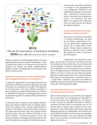 n°24 février 2016 La VIe associatiVe 21
mation à l'outil et à la méthodologie d'Ideas, et ils sont
régulièrement réunis lors d'ateliers thématiques variés.
La diversité des profils et des parcours nous permet de
composer des équipes aux profils complémentaires,
adaptés à chaque accompagnement, dont la durée varie
de 8 à 18 mois environ.
Quelle est la plus-value de cette méthodologie
d'accompagnement pour les associations ?
Ce dispositif, approfondi et très progressif, permet aux
associations et fondations de bien s'approprier des outils
et d'acquérir des compétences nouvelles. Cette approche
de la gouvernance, selon une méthode structurée et
claire, constitue une étape fondamentale pour renforcer
la crédibilité de l'organisme accompagné, pour assurer
sa pérennité et garantir la confiance de l'ensemble de ses
partenaires.
La démarche Ideas s'articule sur une stratégie d'optimi-
sation des pratiques, élaborée dans un dialogue appro-
fondi. Il ne s'agit pas d'un contrôle supplémentaire et
unilatéral ! Par ailleurs, cette démarche peut concerner
des organismes très divers, dans leurs champs d'inter-
vention comme dans leur volume d'activités ou leur
durée d'existence  : association ancienne et active, qui
cherche à anticiper un changement de gouvernance (dé-
part du fondateur par exemple), à formaliser des proces-
sus non écrits ; association confrontée
à une étape de son développement,
à un changement d'échelle ou une
implantation régionale ou internatio-
nale  ; recherche de nouveaux parte-
naires et nécessité d'une transparence
accrue… les motivations sont mul-
tiples, et la souplesse de la démarche
suivie par Ideas permet de proposer
des réponses adaptées.
En quoi cette démarche est-elle
adaptée à l'esprit associatif ?
Ideas porte une attention particulière
à la gestion désintéressée, du point
de vue éthique, réglementaire et fis-
cal. Une gouvernance exigeante doit
reposer sur un projet clair et trans-
parent (vision, valeurs, missions) et
garantir la cohérence entre la réalité
des activités de terrain et les besoins
des bénéficiaires.
L'élaboration d'un document straté-
gique, qui structure les missions et activités, permet de
bien positionner l'association dans son environnement
et de développer sa capacité d'anticipation. Cette pos-
ture stratégique est un vrai atout pour les associations ;
elle est très appréciée dans la recherche de financements,
publics ou privés. À l'issue de cette phase d'accompa-
gnement, et après l'intervention d'un contrôle indépen-
dant externe, l'association peut se présenter devant un
« comité label » autonome, qui pourra lui attribuer le
label Ideas attestant du respect des bonnes pratiques, sur
la base des 120 indicateurs du guide.
Comment garantissez-vous la qualité des
accompagnements réalisés ?
Ideas se doit de proposer aux associations qui s'engagent
dans ce processus un accompagnement homogène et
de très bon niveau. Nous apportons un soin tout par-
ticulier au choix des conseillers bénévoles et veillons à
maintenir des liens étroits et permanents avec eux. Ils
peuvent ainsi, à chaque étape, s'appuyer sur les com-
pétences de notre petite équipe permanente. Ideas doit
également garantir une indépendance de la décision du
comité label, qui décide sous l'autorité de son président,
de l'attribution initiale et du renouvellement du label,
après 4 ans. Ces points sont prévus dans les statuts et le
règlement intérieur. •
 