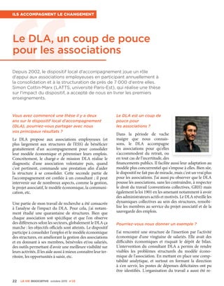 Le DLA, un coup de pouce
pour les associations
Depuis 2002, le dispositif local d'accompagnement joue un rôle
d'appui aux associations employeuses en participant annuellement à
la consolidation et à la structuration de près de 7 000 d'entre elles.
Simon Cottin-Marx (LATTS, université Paris-Est), qui réalise une thèse
sur l'impact du dispositif, a accepté de nous en livrer les premiers
enseignements.
Ils accompagnent le changement
Vous avez commencé une thèse il y a deux
ans sur le dispositif local d'accompagnement
(DLA), pourriez-vous partager avec nous
vos principaux résultats ?
Le DLA propose aux associations employeuses (et
plus largement aux structures de l'ESS) de bénéficier
gratuitement d'un accompagnement pour consolider
leur modèle économique et pérenniser leurs emplois.
Concrètement, le chargé-e de mission DLA réalise le
diagnostic d'une association volontaire puis, quand
c'est pertinent, commande une prestation afin d'aider
la structure à se consolider. Cette seconde partie de
l'accompagnement est confiée à un consultant ; il peut
intervenir sur de nombreux aspects, comme la gestion,
le projet associatif, le modèle économique, la communi-
cation, etc.
Une partie de mon travail de recherche a été consacrée
à l'analyse de l'impact du DLA. Pour cela, j'ai notam-
ment étudié une quarantaine de structures. Bien que
chaque association soit spécifique et que l'on observe
des différences selon les secteurs, globalement le DLA ça
marche : les objectifs officiels sont atteints. Le dispositif
participe à consolider l'emploi et le modèle économique
des structures, en améliorant la gestion des associations
et en donnant à ses membres, bénévoles et/ou salariés,
des outils permettant d'avoir une meilleure visibilité sur
leurs activités. Il les aide aussi à mieux connaître leur ter-
ritoire, les opportunités à saisir, etc.
Le DLA est un coup de
pouce pour
les associations ?
Dans la période de vache
maigre que nous connais-
sons, le DLA accompagne
les associations pour qu'elles
s'accommodent du retrait, ou
en tout cas de l'incertitude, des
financements publics. Il facilite aussi leur adaptation au
modèle plus concurrentiel qui s'impose à elles. Bien sûr,
le dispositif ne fait pas de miracle, mais c'est un vrai plus
pour les associations. J'ai aussi pu observer que le DLA
pousse les associations, sans les contraindre, à respecter
le droit du travail (conventions collectives, GRH) mais
également la loi 1901 en les amenant notamment à avoir
des administrateurs actifs et motivés. Le DLA réveille les
dynamiques collectives au sein des structures, remobi-
lise les membres au service du projet associatif et de la
sauvegarde des emplois.
Pourriez-vous nous donner un exemple ?
J'ai rencontré une structure de l'insertion par l'activité
économique d'une vingtaine de salariés. Elle avait des
difficultés économiques et risquait le dépôt de bilan.
L'intervention du consultant DLA a permis de rendre
visibles les problèmes structurels du modèle écono-
mique de l'association. En mettant en place une comp-
tabilité analytique, et surtout en formant la direction
à s'en servir, les postes de dépenses déficitaires ont pu
être identifiés. L'organisation du travail a aussi été re-
22 La VIe associatiVe octobre 2015 n°23
 