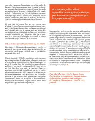 n°24 février 2016 La VIe associatiVe 23
vue : plus rigoureuse, l'association a cessé de perdre de
l'argent. L'accompagnement a aussi permis d'envisager
un nouveau plan de développement. L'entrée des outils
de gestion dans la structure a été bénéfique pour tout le
monde : l'information sur l'activité de la structure a été
mieux partagée avec les salariés et les bénévoles, et tous
se sont remobilisés pour sortir la structure de l'ornière.
Voilà un accompagnement raconté très brièvement.
Ce qui était intéressant dans ce cas, comme dans
d'autres, c'est que l'accompagnement a fonctionné parce
qu'il a été réalisé volontairement par la structure. Quand
ce n'est pas le cas, tout le monde perd son temps. Un
autre élément que je trouve particulièrement intéressant
dans les associations que j'ai étudiées, c'est que la ques-
tion de la sauvegarde de l'emploi est centrale, au moins
autant que le projet associatif de la structure.
Est-ce le DLA qui est responsable de cet effet ?
Oui et non. Le DLA amène les associations à prendre en
compte la question de l'emploi, à en faire une finalité au
même titre que le projet collectif, mais ce phénomène
dépasse le dispositif.
Depuis les années 1980, les associations sont marquées
par une dynamique de salarisation : elles sont porteuses
d'un nombre croissant d'emplois. Cette situation est en
partie le résultat d'un fort volontarisme des politiques
publiques : les pouvoirs publics ont fait des associations
un outil dans leur lutte contre le chômage, elles sont
devenues un réceptacle de publics à insérer. La multi-
plication des « contrats aidés » a participé à faire entrer
certaines associations « en économie », les a transfor-
mées en ce que Matthieu Hély appelle des « entreprises
associatives ». Dans ces structures, la dimension éco-
nomique et la dimension emploi sont au moins aussi
importantes que la dimension politique.
Pour conclure, je dirais que les pouvoirs publics aident
aujourd'hui davantage les associations pour leur conte-
nu en emplois que pour leur projet associatif. Cela n'est
pas neutre pour les associations : l'emploi est dorénavant
autant un moyen pour atteindre leurs objectifs qu'une
fin en soi. Autrement dit, il semble que la préservation
des emplois et la création de nouveaux postes fassent
aujourd'hui pleinement partie du projet social des asso-
ciations employeuses. Et quand, comme aujourd'hui, la
crise économique touche les associations, celles-ci se re-
trouvent sous tension, doivent parfois aligner leur projet
associatif et économique sur les attentes du marché –
qu'il soit public ou privé – pour sauver ces emplois. Avec
le risque de perdre leurs spécificités associatives, de se
transformer en simple prestataire et/ou en « entreprises
associatives » au fonctionnement calqué sur le modèle
des entreprises privées. •
Pour aller plus loin : Sylvère Angot, Simon
Cottin-Marx, « Accompagner les associations.
De l'éducation populaire aux politiques
de l'emploi. », Mouvements 1/2015 (n° 81),
p. 60-69.
«Les pouvoirs publics aident
aujourd'hui davantage les associations
pour leur contenu en emplois que pour
leur projet associatif. »
 