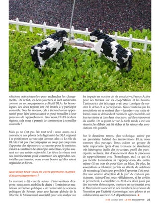 n°23 octobre 2015 La VIe associatiVe 25
solutions opérationnelles pour enclencher les change-
ments. De ce fait, les deux journées se sont construites
comme un accompagnement collectif DLA : les homo-
logues des deux régions ont été invités à y participer
ensemble. Pour les réseaux, cela a été une bonne oppor-
tunité pour faire connaissance et pour travailler à leur
processus de rapprochement. Pour nous, DLAR de deux
régions, cela nous a permis de commencer à travailler
ensemble !
Mais ça ne s'est pas fait tout seul  : nous avons eu à
convaincre nos pilotes de la légitimité du DLA régional
à se positionner sur un sujet comme celui-ci. Le rôle du
DLAR n'est pas d'accompagner au coup par coup mais
d'apporter des réponses structurantes pour le territoire,
d'aider à construire des stratégies collectives, le plus sou-
vent sur une entrée sectorielle. Les têtes de réseau sont
nos interlocuteurs pour construire des approches sec-
torielles pertinentes, nous avons besoin qu'elles soient
organisées et fortes.
Quel bilan tirez-vous de cette première journée
d'accompagnement ?
La matinée a été centrée autour d'interventions d'ex-
perts : nous avons mobilisé la chaire « Territoires et mu-
tations de l'action publique » de l'université de sciences
politiques de Rennes pour une lecture globale de la
réforme, le Mouvement associatif pour son analyse sur
les impacts en matière de vie associative, France Active
pour ses travaux sur les coopérations et les fusions.
L'animatrice des échanges avait pour consigne de sus-
citer le débat et la participation. Nous voulions que les
associations ne se sentent plus « écrasées » par cette ré-
forme, mais se demandent comment agir ensemble, sur
leur territoire et dans leur structure ; qu'elles retrouvent
du souffle. De ce point de vue, la table ronde a été une
réussite, les débats ont été riches et les retours des asso-
ciations très positifs.
Sur le deuxième temps, plus technique, animé par
un prestataire habitué des interventions DLA, nous
sommes plus partagés. Nous avions un groupe de
taille importante (près d'une trentaine de structures)
très hétérogène (taille des structures, profil des parti-
cipants, secteurs, état d'avancement dans le processus
de rapprochement avec l'homologue, etc.) ce qui n'a
pas facilité l'animation ni l'appropriation des outils,
même s'il est trop tôt pour faire un bilan. De plus, les
associations semblaient parfois en attente de solutions
clé en main qu'il n'est pas possible d'apporter d'où peut-
être une relative déception de la part de certains par-
ticipants. Aujourd'hui nous réfléchissons, si les crédits
le permettent, à compléter en 2016 ces deux jours par
des journées thématiques, toujours en partenariat avec
le Mouvement associatif et ses membres, les réseaux de
l'insertion par l'activité économique, nos pilotes et en
collaboration avec les DLA départementaux. •
 