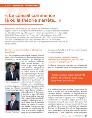 « Nous ne sommes pas là pour faire la
stratégie des dirigeants à leur place,
mais pour la questionner. »
n°23 octobre 2015 La VIe associatiVe 27
« Le conseil commence
là où la théorie s'arrête… »
Ils accompagnent le changement
Quelles sont les caractéristiques d'Eurogroup
Consulting ?
GB / EF : Eurogroup Consulting est un jeune adulte de
33 ans,dontlescaractéristiquessontincarnéesdansnotre
manifeste – et oui, un manifeste… qui débute par un
mot clé : « mobiliser ». Mobiliser
notre capacité d'écoute  ; en-
tendre ce que chaque dirigeant
nous demande  ; décrypter son
véritable besoin. Et donc accep-
ter l'infinie diversité des attentes
et des problématiques. Nous ne
sommes pas là pour faire la stra-
tégie des dirigeants à leur place,
mais pour la questionner  ! Un
autre mot clé est « faire avec ».
Lorsque nous accompagnons
un plan stratégique ou un projet d'organisation, notre
logique de réflexion-construction est bottom up, et
notre critère d'appréciation repose d'abord sur la capa-
cité des hommes et des femmes
à le mettre en œuvre. C'est plus
long, plus complexe mais aussi
plus pérenne. Enfin, notre indé-
pendance est également une ca-
ractéristique forte : le capital est
détenu par les associés et ouvert
aux salariés. Personne ne nous
demande nos chiffres tous les
mois, nous nous les imposons,
et surtout, nous sommes libres :
libres de nos choix, libres de dire oui ou non, libres de
nos recommandations.
Lorsqu'on est un cabinet en stratégie,
organisation et management, que veut dire
« conduire le changement » ?
Conduire le changement, c'est avant tout embarquer les
gens ! Ce n'est pas un hasard si nous avons choisi « l'art
de la mobilisation » pour signature. Nous réalisons un
métier d'artisans dans un monde industriel. Et nous
travaillons d'ailleurs à valoriser cet art par la mise en
place d'une formation certifiante. De manière plus prag-
matique, conduire le changement, c'est accompagner la
transformation sur deux plans : le plan opérationnel (la
manière de faire), et le plan humain (la manière dont
les choses se passent, se vivent, se conçoivent). Si on ne
travaille que sur un plan, on est vite dans la recette et les
défis ont peu de chance d'être relevés. Quatre grandes
étapes caractérisent cette façon faire : entendre (pas seu-
lement écouter !), pour s'approprier et faire sien ce que
Eurogroup Consulting est un cabinet de conseil en stratégie,
organisation et management. Pionnier dans la mise en place du mécénat
de compétences, il y a 15 ans, avec « Eurogroup autrement », il compte
près de 300 consultants en France et s'insère dans un dispositif
international permettant de mobiliser près de 1 200 consultants dans
30 pays. Gilles Bonnenfant, son président, et Étienne Fiessinger,
associé, nous donnent leur point de vue de praticiens sur la conduite du
changement.
Étienne Fiessinger
Gilles Bonnenfant
 