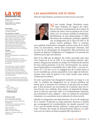 n°23 octobre 2015 La VIe associatiVe 3
Notre monde change. Révolution numé-
rique, évolution du rapport des indivi-
dus au travail et transformation de la chaine de
création de valeur sont les prémices de la tran-
sition vers un nouveau modèle de production.
Parallèlement, la crise démocratique et l'affai-
blissement des institutions politiques appellent
une reconfiguration de la façon de faire et de
penser l'action publique. Dans ce contexte,
une multitude d'alternatives émergent, souvent issues de la société
civile. Les associations, comme lieux d'expression citoyenne, sont
au cœur de ces dynamiques de changement. Elles permettent aux
citoyens de dépasser l'indignation en s'engageant et en prenant des
initiatives pour agir sans attendre.
Mais il ne suffit pas de déposer des statuts associatifs pour faire
vivre l'esprit de la loi de 1901 et les associations doivent, elles-
mêmes, changer pour prendre en compte les évolutions des attentes
de leurs parties-prenantes et de leur environnement. Les associa-
tions d'aujourd'hui ne ressemblent pas à celles d'hier ; c'est une évi-
dence. Il y a 20 ans, on ne s'y engageait pas de la même façon et
on n'y travaillait pas comme aujourd'hui. Leurs règles de fonction-
nement, leurs outils de gestion et les codes sociaux entre acteurs
n'étaient pas les mêmes.
On sait à quel point tout changement comporte un risque et a un
coût. La conduite du changement est un exercice périlleux qui
mérite qu'on y investisse des ressources et qui peut être accompa-
gné. Il doit permettre aux associations de se projeter dans une vi-
sion d'avenir, avec méthode. Pour autant, cet impératif de change-
ment ne doit pas nous faire céder à un évolutionnisme réducteur,
qui consisterait à nous «adapter », dans un contexte de contraintes
croissantes. Les associations sont en présence de choix ouverts.
Aborder le changement sans déterminisme, tel est le fil conducteur
de ce numéro. Il présente un large panorama d'acteurs et d'outils
qui accompagnent les transformations du monde associatif. Car
il n'y a pas de modèle d'avenir uniforme. L'enjeu pour les associa-
tions ? Inventer des modes de fonctionnement efficaces, en cohé-
rence avec les enjeux sociétaux auxquels elles répondent.•
Les associations ont le choix
Édito de Nadia Bellaoui, présidente du Mouvement associatif
Directrice de la publication
Nadia Bellaoui
Responsable de la rédaction
Frédérique Pfrunder
Mise en page
Le Mouvementassociatif
et Hélène Spoladore
Ont participé à ce numéro
L'équipe du Mouvement associatif (Marie
Lamy, Elodie Weber, Lucile Thiebot,
Marion Boinot, Claire Bizet) et Yannick
Blanc, Philippe Jahshan, Denis Pansu,
Coline Vanneroy, Elizabeth Pacaud,
Patrick Bertrand, Isabelle Gougenheim,
Simon Cottin-Marx, Genièvre François,
Cécile Dauvel, Caroline Germain,
Gilles Bonnenfant, Étienne Fiessinger,
Emmanuelle Besançon, Bruno de Reviers.
Maquette
Jonathan Debauve
Illustrations
Merci aux photographes et illustrateurs CC
de FlickR
Publication réalisée avec le soutien
de la DJEPVA (Direction de la jeunesse
de l'éducation populaire et de la vie
associative).
Nos partenaires, le Crédit Coopératif,
le Groupe Chèque Déjeuner, Chorum,
la Fondation de France et la Macif,
nous soutiennent au titre du mécénat
d'entreprise pour le développement d'un
mouvement associatif organisé, autonome
et d'intérêt général.
Vous pouvez commander ce numéro par
mail à contact@lemouvementassociatif.org
ou sur notre site lemouvementassociatif.org
Publication éditée
par Le Mouvement associatif
28 place Saint-Georges 75009 Paris
01 40 36 80 10
contact@lemouvementassociatif.org
lemouvementassociatif.org
ISSN : 1761- 9149
Dépôt légal à parution
Éditée en 3 500 exemplaires
Impression : Chevillon Imprimeur
03 86 65 65 69
 