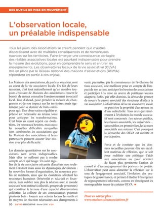 L'observation locale,
un préalable indispensable
Des outils de mise en mouvement
Les Maisons des associations, de par leur vocation, sont
au coeur de la vie associative locale. Du fait de leurs
missions, c'est tout naturellement qu'un nombre tou-
jours croissant de Maisons des associations ressent le
besoin de mieux connaître l'environnement associatif
local. Tout d'abord, pour prendre la mesure du chan-
gement et de son impact sur les territoires, mais éga-
lement pour se donner de bons outils
pour agir. Une observation régulière et
précise est nécessaire au niveau local
pour anticiper les transformations.
C'est bien en ayant repéré ces évolu-
tions, les nouveaux besoins, mais aussi
les nouvelles difficultés auxquelles
sont confrontées les associations que
les Maisons des associations et leurs
partenaires peuvent assurer leur mis-
sion avec plus d'efficacité.
Les données quantitatives sur les asso-
ciations sont certes indispensables.
Mais elles ne suffisent pas à rendre
compte de ce qui bouge. Un suivi régu-
lier de la vie associative nécessite d'analyser non seule-
ment l'existant mais aussi les dynamiques d'évolution :
les nouvelles formes d'organisation, les nouveaux pro-
fils de militants, ainsi que les évolutions affectant les
ressources humaines (bénévolat et salariat) et finan-
cières. Sans oublier non plus la relation avec le monde
associatif non institué (collectifs, groupes de personnes)
qui constitue le terreau d'une capacité d'intervention
collective. La collecte de ces connaissances poursuit
plusieurs buts : fournir aux acteurs locaux les outils et
les moyens de réaction nécessaires aux changements à
venir, permettre, par la connaissance de l'évolution du
tissu associatif, une meilleure prise en compte de l'im-
pact de son action, anticiper les besoins des associations
et participer à la mise en œuvre de politiques locales
adaptées; Enfin, par effet domino, la démarche permet
de nourrir le projet associatif des structures d'aide à la
vie associative. L'observation de la vie associative locale
ne peut être la propriété d'un réseau ou
d'une collectivité. Tous ceux qui s'inté-
ressent à l'évolution du monde associa-
tif sont concernés : les acteurs publics,
les réseaux associatifs, les universités…
sans oublier, en premier lieu, les acteurs
associatifs eux-mêmes. C'est pourquoi
la démarche des OLVA est ouverte et
participative.
Force et de constater que les don-
nées recueillies peuvent être un excel-
lent matériau de réflexion, que ce soit
pour redéfinir une politique d'aide
aux associations ou pour orienter
de façon plus pertinente l'action de
conseil et d'accompagnement des porteurs de projets.
L'observation peut aussi alimenter la réflexion sur le
sens de l'engagement associatif, l'évolution des pra-
tiques de gouvernance, et permet d'étudier l'émergence
de regroupements informels, comme en témoignent les
monographies issues de certains OLVA. •
Pour en savoir plus :
www.maisonsdesassociations.fr
Tous les jours, des associations se créent pendant que d'autres
disparaissent avec de multiples conséquences et de nombreuses
nuances sur les territoires. Faire émerger une connaissance partagée
des réalités associatives locales est pourtant indispensable pour prendre
la mesure des évolutions, pour en comprendre le sens et en tirer les
enseignements. Les observatoires locaux de la vie associative (OLVA)
mis en place par le Réseau national des maisons d'associations (RNMA)
répondent en partie à ces enjeux.
30 La VIe associatiVe février 2016 n°24
 