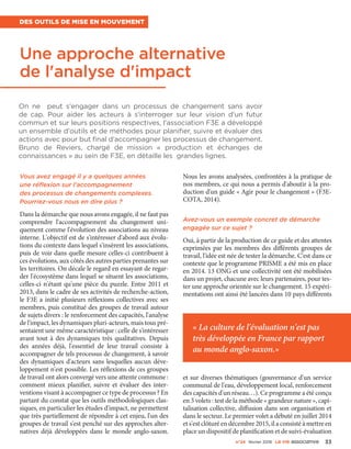 n°24 février 2016 La VIe associatiVe 33
Une approche alternative
de l'analyse d'impact
Des outils de mise en mouvement
On ne peut s'engager dans un processus de changement sans avoir
de cap. Pour aider les acteurs à s'interroger sur leur vision d'un futur
commun et sur leurs positions respectives, l‘association F3E a développé
un ensemble d'outils et de méthodes pour planifier, suivre et évaluer des
actions avec pour but final d'accompagner les processus de changement.
Bruno  de  Reviers, chargé de mission «  production et échanges de
connaissances » au sein de F3E, en détaille les grandes lignes.
Vous avez engagé il y a quelques années
une réflexion sur l'accompagnement
des processus de changements complexes.
Pourriez-vous nous en dire plus ?
Dans la démarche que nous avons engagée, il ne faut pas
comprendre l'accompagnement du changement uni-
quement comme l'évolution des associations au niveau
interne. L'objectif est de s'intéresser d'abord aux évolu-
tions du contexte dans lequel s'insèrent les associations,
puis de voir dans quelle mesure celles-ci contribuent à
ces évolutions, aux côtés des autres parties prenantes sur
les territoires. On décale le regard en essayant de regar-
der l'écosystème dans lequel se situent les associations,
celles-ci n'étant qu'une pièce du puzzle. Entre 2011 et
2013, dans le cadre de ses activités de recherche-action,
le F3E a initié plusieurs réflexions collectives avec ses
membres, puis constitué des groupes de travail autour
de sujets divers : le renforcement des capacités, l'analyse
de l'impact, les dynamiques pluri-acteurs, mais tous pré-
sentaient une même caractéristique : celle de s'intéresser
avant tout à des dynamiques très qualitatives. Depuis
des années déjà, l'essentiel de leur travail consiste à
accompagner de tels processus de changement, à savoir
des dynamiques d'acteurs sans lesquelles aucun déve-
loppement n'est possible. Les réflexions de ces groupes
de travail ont alors convergé vers une attente commune :
comment mieux planifier, suivre et évaluer des inter-
ventions visant à accompagner ce type de processus ? En
partant du constat que les outils méthodologiques clas-
siques, en particulier les études d'impact, ne permettent
que très partiellement de répondre à cet enjeu, l'un des
groupes de travail s'est penché sur des approches alter-
natives déjà développées dans le monde anglo-saxon.
Nous les avons analysées, confrontées à la pratique de
nos membres, ce qui nous a permis d'aboutir à la pro-
duction d'un guide « Agir pour le changement » (F3E-
COTA, 2014).
Avez-vous un exemple concret de démarche
engagée sur ce sujet ?
Oui, à partir de la production de ce guide et des attentes
exprimées par les membres des différents groupes de
travail, l'idée est née de tester la démarche. C'est dans ce
contexte que le programme PRISME a été mis en place
en 2014. 13 ONG et une collectivité ont été mobilisées
dans un projet, chacune avec leurs partenaires, pour tes-
ter une approche orientée sur le changement. 15 expéri-
mentations ont ainsi été lancées dans 10 pays différents
et sur diverses thématiques (gouvernance d'un service
communal de l'eau, développement local, renforcement
des capacités d'un réseau…). Ce programme a été conçu
en 3 volets : test de la méthode « grandeur nature », capi-
talisation collective, diffusion dans son organisation et
dans le secteur. Le premier volet a débuté en juillet 2014
ets'estclôturéendécembre2015, il a consistéà mettreen
place un dispositif de planification et de suivi-évaluation
« La culture de l'évaluation n'est pas
très développée en France par rapport
au monde anglo-saxon.»
 