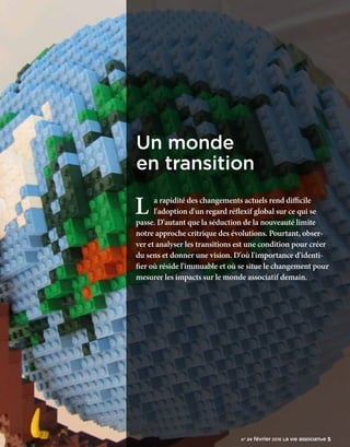 n°24 février 2016 La VIe associatiVe 5
L a rapidité des changements actuels rend difficile
l'adoption d'un regard réflexif global sur ce qui se
passe. D'autant que la séduction de la nouveauté limite
notre approche critrique des évolutions. Pourtant, obser-
ver et analyser les transitions est une condition pour créer
du sens et donner une vision. D'où l'importance d'identi-
fier où réside l'immuable et où se situe le changement pour
mesurer les impacts sur le monde associatif demain.
Un monde
en transition
n° 24 février 2016 La VIe associative 5
 