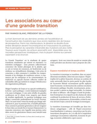 6 La VIe associatiVe février 2016 n°24
Un monde en transition
Les associations au cœur
d'une grande transition
Par Yannick Blanc, Président de la Fonda
La Grande Transition1
est la résultante de quatre
transitions simultanées qui entrent en résonance. La
transition écologique  : nous prenons collectivement
conscience des limites physiques de la planète, que
ce soit en termes de ressources, de biodiversité ou de
résilience au réchauffement climatique. Cette prise de
conscience a déjà commencé à modifier les compor-
tements et les stratégies de nombreux acteurs, à com-
mencer par les entreprises et les consommateurs. Sa
traduction en capacité d'action collective soulève de
redoutables défis qui mettent en exergue l'obsolescence
des organisations politiques.
Malgré l'ampleur de l'enjeu et sa capacité mobilisatrice,
la forme « parti politique » s'avère totalement inadaptée
à la cause écologique. À une autre échelle, les grandes
conférences sur le climat n'ont, jusqu'ici, pas donné
de résultats significatifs. La question écologique nous
oblige à renouveler profondément les leviers d'action.
Mais c'est aussi notre vision du monde qui change radi-
calement et, pour la première fois, à l'échelle planétaire.
Nous sommes la première génération à devoir imaginer
le futur dans un monde fini et menacé d'épuisement. La
mauvaise conscience avec laquelle nous portons notre
dette envers les générations futures nous interdit toute
1. Pierre Veltz, La Grande Transition. La France dans le monde qui vient,
éd. du Seuil, 2008.
arrogance. Avoir une vision du monde ne consiste plus
à faire prévaloir une doctrine mais à proposer des solu-
tions.
Espace mondialisé et temps accéléré
La transition économique se manifeste, dans un espace
désormais mondialisé, selon trois axes majeurs : l'hyper-
trophie de la sphère financière, devenue un système de
rente universelle dont les porte-parole les plus lucides
de l'économie libérale reconnaissent qu'elle asphyxie
toute l'économie ; la destruction des systèmes séculaires
d'économie publique (fiscalité, investissement, protec-
tion sociale) a atteint un degré irréversible ; la création
de valeur se diffracte : elle échappe à l'unité de produc-
tion (l'entreprise) et se répartit sur des chaînes de valeur
combinant la production de biens, de services, d'infor-
mation, de connaissances, d'externalités, et dont la maî-
trise devient l'enjeu central de stratégies économiques.
La transition économique est travaillée par deux ten-
dances antagoniques  : celle de l'hyper-concurrence
(marchandisation à outrance, concurrence par les prix,
innovations disruptives, etc.) et celle de la coopération
systémique (écosystèmes industriels, économie de par-
tage, économie collaborative, open source).
Le trait dominant de ces dernières années est l'accélération et
l'accentuation des mutations que nous avions repérées lors de travaux
de prospective. Parmi nos interlocuteurs, le désarroi se double d'une
amère déception devant l'inconséquence et l'impuissance du politique.
Mais la perception du caractère irréversible des mutations est plus nette.
Toujours aussi inquiets, les acteurs associatifs sont disponibles pour de
nouvelles perspectives stratégiques, mais la plupart d'entre eux peinent
cependant à les énoncer.
 