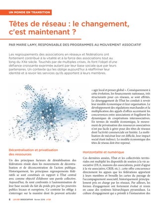 8 La VIe associatiVe février 2016 n°24
Un monde en transition
Têtes de réseau : le changement,
c'est maintenant ?
Par Marie Lamy, responsable des programmes au Mouvement associatif
Les regroupements des associations en réseaux et fédérations ont
fortement contribué à la vitalité et à la force des associations tout au
long du XXe siècle. Touchés par de multiples crises, ils font l'objet d'une
défiance croissante exprimée autant par leur base sociale que par leurs
partenaires. Un contexte qui les oblige aujourd'hui à réaffirmer leur
identité et à revoir les services qu'ils apportent à leurs membres.
Décentralisation et privatisation
des ressources
Un des principaux facteurs de déstabilisation des
fédérations réside dans les mouvements de décentra-
lisation et de déconcentration de l'action publique.
Historiquement, les principaux regroupements fédé-
ratifs se sont constitués en rapport à l'État central
avec comme objectif d'élaborer une parole collective.
Aujourd'hui, ils sont confrontés à l'autonomisation de
leur base sociale du fait du poids pris par les pouvoirs
publics locaux et européens. Ce contexte les oblige à
s'interroger sur la manière dont ils peuvent articuler
« agir local et penser global ». Conséquemment à
cette évolution, les financements nationaux, très
structurants pour ces réseaux, se sont effrités.
Le désengagement de l'État les conduit à revoir
leur modèle économique et leur organisation. Le
développement des régulations marchandes et la
multiplication des appels d'offres accentuent les
concurrences entre associations et fragilisent les
dynamiques de coopérations interassociatives.
En termes de modèle économique, le mouve-
ment de privatisation des ressources associatives
n'est pas facile à gérer pour des têtes de réseaux
dont l'activité commerciale est limitée. La mobi-
lisation de mécénat leur est difficile, leur impact
social étant indirect. Le modèle économique des
têtes de réseau doit être repensé.
Horizontalité et numérique
Ces dernières années, l'État et les collectivités territo-
riales ont multiplié les dispositifs de soutien à la vie as-
sociative (DLA, maisons des associations, point d'appui
à la vie associative, CRIB, etc.) ; cette offre concurrence
directement les appuis que les fédérations apportent
à leurs membres et brouille les cartes du paysage de
l'accompagnement associatif, historiquement principa-
lement pris en charge par les réseaux. Par ailleurs, les
formes d'engagement ont fortement évolué et remis
en cause des systèmes hiérarchiques pyramidaux. La
culture d'engagement qui a présidé à l'instauration des
 
