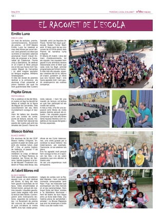 12
Maig 2016 PERIÒDIC LOCAL D’ALGINET
EL RACONET DE L’ESCOLA
Emilio Luna
EMILIO LUNA
Un mes de lectures, premis,
commemoracions, lliurament
de premis… el CEIP Mestre
Emilio Luna ha celebrat el
mes dels llibres per excel·lèn-
cia i això gràcies a la idea que
va tindre un escriptor valencià
anomenat Vicent Clavel An-
drés de proposar a la Gene-
ralitat de Catalunya, l’home
vivia a Barcelona, de dedicar
el 23 d’abril al llibre perquè
era el dia que havia mort l’es-
criptor Miguel de Cervantes
i un altre insigne escriptor
en llengua anglesa, Williams
Shakespeare.
A més del recital de poemes
dedicat a la primavera, els
alumnes s’han presentat al
premi Sambori del qual ha
eixit guardonada Mar Cubero
Santafé amb Les llepolies de
Paula. També han sigut guar-
donats Rubén Ferrer Martí
amb El llarg camí de les cinc
vocals de la XXVa edició dels
Premis de narrativa curta
d’Alginet.
El dilluns 25 d’abril, i dins del
marc d’esdeveniments, tot
els xiquets i les xiquetes hem
gaudit d’una animació lectora
relacionada amb el llibre que
cada cicle ha llegit, activitat
programada pel foment lector.
A més tots els xiquets, xique-
tes i mestres del col·le, dilluns
25 d’abril, portàrem un llibre
que ens havíem llegit i ens
havia agradat molt i vam gau-
dir ensenyant-lo als nostres
companys.
Pepita Greus
PEPITA GREUS
Per a celebrar el dia del llibre,
el nostre col·legi ha decidit fer
tallers al voltant de la figura
de Miguel de Cervantes, més
concretament del seu llibre
mundialment conegut el Qui-
xot.
Hem fet tallers tan divertits
com ara contes de corda,
punts de lectura, escuts, mo-
lins… També hem decorat les
parets del nostre pati amb les
siluetes del Quixot i Sanxo de
mida natural, i hem fet una
marató de lectura col·lectiva
en què han participat tot els
nivells del centre.
A més a més, s’ha fet una ex-
posició amb llibres de molts
països distints perquè els xi-
quets i les xiquetes puguen
comprovar que tots ells tenen
tanta riquesa literària com no-
saltres en les seues llengües i
formes especials.
Blasco Ibáñez
BLASCO IBÁÑEZ
Els alumnes de 5é del CEIP
Blasco Ibáñez d’Alginet, tin-
guerem el plaer de visitar, junt
amb els nostres tutors José
Mª i Elia, el centre històric
de València, el passat 11 de
març de 2016.
Visitàrem la Llotja, el Mercat
Central, la Plaça Redona, la
Catedral, les Torres de Ser-
rans i també pujarem a la tor-
re del Micalet. Finalment visi-
tàrem el Palau dels Borja, seu
oficial de les Corts Valencia-
nes, una visita guiada per a
conéixer la seua història i les
instal·lacions, per exemple,
l’hemicicle, on se celebren els
plens.
Ens ha agradat molt perquè
hem conegut el lloc on s’apro-
ven les lleis i on es voten
qüestions que ens afecten la
nostra vida.
Va ser una experiència molt
enriquidora.
Al’abril llibres mil
BLASCO IBÁÑEZ
Amb aquest lema encetàrem
aquest curs un abril dedicat
als llibres. Al llarg del mes
hem gaudit d’activitats de tot
tipus, totes encaminades al
foment lector, perquè els nos-
tres xiquets i xiquetes gaudis-
quen cada vegada més amb
la lectura dels llibres. Comen-
çàrem amb motivacions lec-
tores, seguides de contacon-
tes i el lliurament de premis
del concurs de narrativa en
el qual col·labora la nostra
AMPA. Ens han visitat perso-
natges de contes com la Ra-
teta Marieta i hem compartit
moments entranyables amb
Rasi i Pupi, les mascotes que
acompanyen els més menuts
en el seu aprenentatge. Hem
tingut fireta del llibre, eixides
a la Biblioteca Municipal i
hem fet teatre de llum negra
amb La lluna està trista, una
història plena de sensibilitat i
amistat, i la Bruixa Paperera
que ens ha ensenyat a tindre
millor cura del nostre món.
 