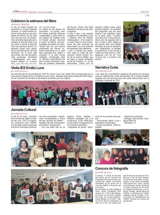 13
Maig 2016PERIÒDIC LOCAL D’ALGINET
Celebrem la setmana del llibre
SAGRADO CORAZÓN
El dia 23 d’abril sempre és
important al col·legi Sagrado
Corazón. Al nostre centre va-
lorem molt la lectura i per tant,
també els llibres. És per això
que tots els anys es progra-
men activitats especials per a
celebrar el Dia del Llibre, que
es porten a terme al llarg de
tota una setmana lectiva. En
aquesta ocasió hem aprofi-
tat la commemoració del 400
aniversari de la mort dels
que potser són els escriptors
més universals, Cervantes
i Shakespeare, que casu-
alment faltaren el mateix
any, per fer-los un sin-
cer homenatge.
Al voltant de les figures de
Cervantes i el Quixot, hem
fet moltes activitats diferents
i adequades a cada nivell en
les classes de castellà, amb
la finalitat acostar l’alumnat
a l’autor, la història i els per-
sonatges principals de l’obra.
També hem fet una lectura
continuada del Quixot, ac-
tivitat transversal en la qual
hem participat tots, llegint o
escoltant. A la sala d’usos
múltiples, ambientada amb
un decorat especialment fet
per a l’ocasió, alumnes i mes-
tres, per parelles i disfressats
del Quixot i Sanxo, han llegit
fragments del Quixot als seus
companys.
A més a més, a les classes
d’anglés s’ha treballat la vida
i l’extensa obra de William
Shakespeare i s’ha instal·lat
un gran mural en tres dimen-
sions, fet pels alumnes de
Secundària, on s’han plasmat
els aspectes més rellevants .
I com a cirereta del pastís,
hem rebut la visita del jove
escriptor Carlos Gómez, au-
tor de la novel·la Willka, que
ha sigut la lectura trimestral
de 6é de Primària i 1r i 2n de
Secundària. Carlos ens va
explicar moltes coses sobre
aquest projecte i va contestar
les preguntes que els seus
lectors li van plantejar. Agra-
ïm la seua visita i recoma-
nem des d’ací la seua lectura,
doncs ens ha agradat molt a
tots. A més a més, Willka va
ser escrita amb una finalitat
benèfica, ja que els beneficis
van, íntegrament, a sufragar
la construcció d’una escola a
l’aldea de Soavinarivo, a Ma-
dagascar, com diu ell: “Una
novel·la per a construir una
escola”.
Narrativa Curta
IES HORT DE FELIU
Com cada any l’Ajuntament organitza els premis de narrativa
curta en valencià per a tots els escolars de la nostra localitat.
Aquests són els alumnes que han estat seleccionats com a
accèssits i premiats de l’IES.
Jornada Cultural
IES HORT DE FELIU
El dia 23 de març, coincidint
amb el final del segon trimes-
tre del curs, l’IES va organit-
zar juntament amb l’AMPA,
una jornada cultural dedicada
a la dona. Els actes comença-
ren amb xocolatada i reparti-
ment d’ensaïmades a l’hora
del pati, donació de l’AMPA.
Després del pati continuarem
amb tallers i exposicions:
- Ets una peça clau en la
igualtat. Pintar plantilla i
redacció d’eslògan, per a la
construcció d’una instal·lació
en els actes d’inauguració de
la Primavera educativa.
- Biografies de dones i deco-
ració de les escales amb glo-
bus.
- Documental Marie Curie i
pràctiques de laboratori.
- Dones escriptores. Taller fo-
togràfic.
- Destruint la publicitat.
- Biologia. Documental i pràc-
tiques ADN 3D
- Monotips I i II
Concurs de fotografia
IES HORT DE FELIU
El dilluns 11 d’abril es lliuraren
els premis del 2n Concurs de
Fotografia IES Hort de Feliu, pa-
trocinat per l’AMPA. Els premis
consistiren en 50 euros, per a
socis de l’AMPA, o 30 euros, per
a no socis.
Els premiats de cada categoria
foren: Javier Fernández Díaz
Guerra, en 1r ESO; Àlex Moran-
te García, en 2n ESO; Guillem
Bou Juan, en 3r ESO; Noelia Al-
cocer Montes, en 4t ESO; i Ma-
ria Cholvi Simó en Batxillerat. A
més, es va fer una votació per
part de tots els alumnes de l’ins-
titut per a triar la millor fotogra-
fia entre les premiades. El gua-
nyador va ser Javier Fernández
Díaz-Guerra de 1r ESO. Aquest
reconeixement també comporta
un premi especial de 20 euros
en material escolar per a la Lli-
breria Triangle, també oferit per
l’AMPA. La directora de l’Institut
d’Alginet, Merxe Cubells i Cris-
tina Giner en representació de
l’AMPA, lliuraren els premis als
guardonats.
Visita IES Emilio Luna
IES HORT DE FELIU
Els alumnes de 6é de primària del CEIP M. Emilio Luna, han visitat l’IES acompanyats per la
seua tutora Virginia Ferris i la directora Laura Osca. Aquesta visita està inclosa dins del Progra-
ma de Transició de Primària a Secundària coordinat per Inno Signes.
 