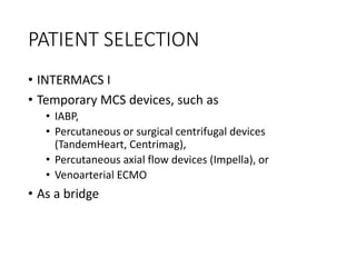 PATIENT SELECTION
• INTERMACS I
• Temporary MCS devices, such as
• IABP,
• Percutaneous or surgical centrifugal devices
(TandemHeart, Centrimag),
• Percutaneous axial flow devices (Impella), or
• Venoarterial ECMO
• As a bridge
 