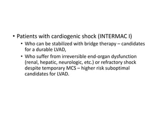 • Patients with cardiogenic shock (INTERMAC I)
• Who can be stabilized with bridge therapy – candidates
for a durable LVAD,
• Who suffer from irreversible end-organ dysfunction
(renal, hepatic, neurologic, etc.) or refractory shock
despite temporary MCS – higher risk suboptimal
candidates for LVAD.
 