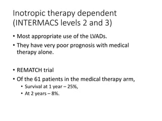 Inotropic therapy dependent
(INTERMACS levels 2 and 3)
• Most appropriate use of the LVADs.
• They have very poor prognosis with medical
therapy alone.
• REMATCH trial
• Of the 61 patients in the medical therapy arm,
• Survival at 1 year – 25%,
• At 2 years – 8%.
 