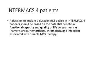 INTERMACS 4 patients
• A decision to implant a durable MCS device in INTERMACS 4
patients should be based on the potential benefit in
functional capacity and quality of life versus the risks
(namely stroke, hemorrhage, thrombosis, and infection)
associated with durable MCS therapy.
 