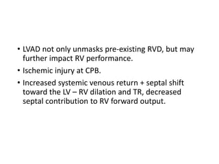 • LVAD not only unmasks pre-existing RVD, but may
further impact RV performance.
• Ischemic injury at CPB.
• Increased systemic venous return + septal shift
toward the LV – RV dilation and TR, decreased
septal contribution to RV forward output.
 