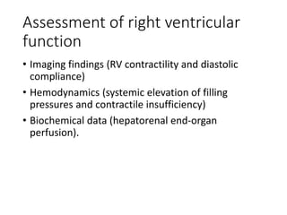 Assessment of right ventricular
function
• Imaging findings (RV contractility and diastolic
compliance)
• Hemodynamics (systemic elevation of filling
pressures and contractile insufficiency)
• Biochemical data (hepatorenal end-organ
perfusion).
 