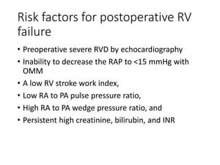 Risk factors for postoperative RV
failure
• Preoperative severe RVD by echocardiography
• Inability to decrease the RAP to <15 mmHg with
OMM
• A low RV stroke work index,
• Low RA to PA pulse pressure ratio,
• High RA to PA wedge pressure ratio, and
• Persistent high creatinine, bilirubin, and INR
 