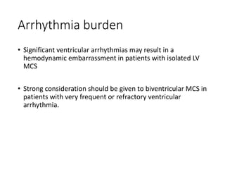 Arrhythmia burden
• Significant ventricular arrhythmias may result in a
hemodynamic embarrassment in patients with isolated LV
MCS
• Strong consideration should be given to biventricular MCS in
patients with very frequent or refractory ventricular
arrhythmia.
 