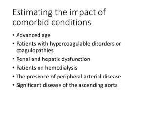 Estimating the impact of
comorbid conditions
• Advanced age
• Patients with hypercoagulable disorders or
coagulopathies
• Renal and hepatic dysfunction
• Patients on hemodialysis
• The presence of peripheral arterial disease
• Significant disease of the ascending aorta
 