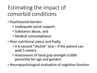 Estimating the impact of
comorbid conditions
• Psychosocial barriers
• Inadequate social support,
• Substance abuse, and
• Medical noncompliance
• Poor nutritional status and frailty
• A 6-second ‘‘shuttle’’ test – if the patient can
walk 5 meters
• Assessment of hand grip strength (<20th
percentile for age and gender)
• Neuropsychological evaluation of cognitive function
 