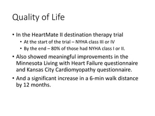 Quality of Life
• In the HeartMate II destination therapy trial
• At the start of the trial – NYHA class III or IV
• By the end – 80% of those had NYHA class I or II.
• Also showed meaningful improvements in the
Minnesota Living with Heart Failure questionnaire
and Kansas City Cardiomyopathy questionnaire.
• And a significant increase in a 6-min walk distance
by 12 months.
 
