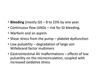 • Bleeding (mostly GI) – 8 to 23% by one year.
• Continuous flow LVADs – risk for GI bleeding.
• Warfarin and an aspirin
• Shear stress from the pump – platelet dysfunction
• Low pulsatility – degradation of large von
Willebrand factor multimers
• Gastrointestinal AV malformations – effects of low
pulsatility on the microcirculation, coupled with
increased oxidative stress
 
