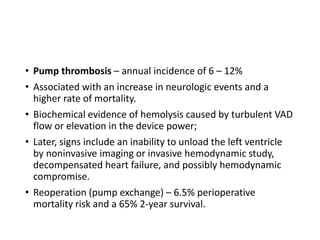 • Pump thrombosis – annual incidence of 6 – 12%
• Associated with an increase in neurologic events and a
higher rate of mortality.
• Biochemical evidence of hemolysis caused by turbulent VAD
flow or elevation in the device power;
• Later, signs include an inability to unload the left ventricle
by noninvasive imaging or invasive hemodynamic study,
decompensated heart failure, and possibly hemodynamic
compromise.
• Reoperation (pump exchange) – 6.5% perioperative
mortality risk and a 65% 2-year survival.
 