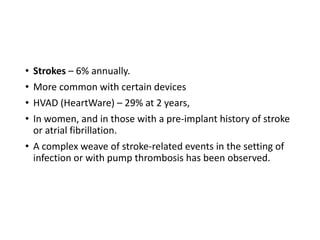 • Strokes – 6% annually.
• More common with certain devices
• HVAD (HeartWare) – 29% at 2 years,
• In women, and in those with a pre-implant history of stroke
or atrial fibrillation.
• A complex weave of stroke-related events in the setting of
infection or with pump thrombosis has been observed.
 