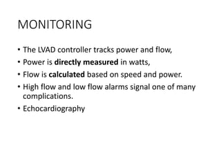 MONITORING
• The LVAD controller tracks power and flow,
• Power is directly measured in watts,
• Flow is calculated based on speed and power.
• High flow and low flow alarms signal one of many
complications.
• Echocardiography
 