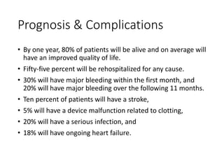 Prognosis & Complications
• By one year, 80% of patients will be alive and on average will
have an improved quality of life.
• Fifty-five percent will be rehospitalized for any cause.
• 30% will have major bleeding within the first month, and
20% will have major bleeding over the following 11 months.
• Ten percent of patients will have a stroke,
• 5% will have a device malfunction related to clotting,
• 20% will have a serious infection, and
• 18% will have ongoing heart failure.
 