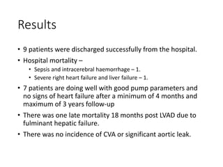 Results
• 9 patients were discharged successfully from the hospital.
• Hospital mortality –
• Sepsis and intracerebral haemorrhage – 1.
• Severe right heart failure and liver failure – 1.
• 7 patients are doing well with good pump parameters and
no signs of heart failure after a minimum of 4 months and
maximum of 3 years follow-up
• There was one late mortality 18 months post LVAD due to
fulminant hepatic failure.
• There was no incidence of CVA or significant aortic leak.
 