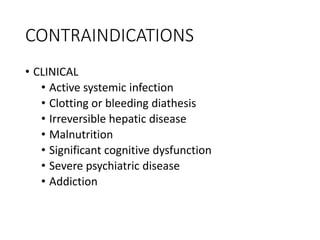 CONTRAINDICATIONS
• CLINICAL
• Active systemic infection
• Clotting or bleeding diathesis
• Irreversible hepatic disease
• Malnutrition
• Significant cognitive dysfunction
• Severe psychiatric disease
• Addiction
 