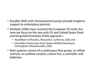 • Durable VADs with intracorporeal pumps provide longterm
support to ambulatory patients.
• Multiple LVADs have received the European CE mark, but
here we focus on the two with CE and United States Food
and Drug Administration (FDA) approval—
• HeartMate II (Thoratec, Pleasanton, California, USA) and
• HeartWare Ventricular Assist System (HVAS) (Heartware,
Framingham, Massachusetts, USA).
• Both systems consist of a continuous flow pump, an inflow
cannula, an outflow conduit, a drive line, a controller and
batteries.
 