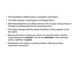 • The HeartMate II (HMII) pump is a propeller ('axial flow').
• The HVAS employs a rotating disc ('centrifugal flow').
• Both draw blood from an inflow cannula in the LV apex and accelerate it
through an outflow graft into the ascending aorta.
• The output changes with the speed of rotation of the propeller or the
disc (rpm).
• Because the flow is continuous, there is no need for valves, and the
output depends on preload in the LV and afterload in the ascending
aorta, in addition to speed.
• Nonetheless, the output is usually pulsatile, reflecting residual
ventricular contraction.
 