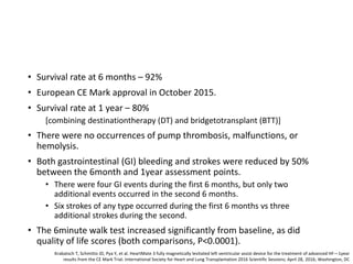 • Survival rate at 6 months – 92%
• European CE Mark approval in October 2015.
• Survival rate at 1 year – 80%
[combining destinationtherapy (DT) and bridgetotransplant (BTT)]
• There were no occurrences of pump thrombosis, malfunctions, or
hemolysis.
• Both gastrointestinal (GI) bleeding and strokes were reduced by 50%
between the 6month and 1year assessment points.
• There were four GI events during the first 6 months, but only two
additional events occurred in the second 6 months.
• Six strokes of any type occurred during the first 6 months vs three
additional strokes during the second.
• The 6minute walk test increased significantly from baseline, as did
quality of life scores (both comparisons, P<0.0001).
Krabatsch T, Schmitto JD, Pya Y, et al. HeartMate 3 fully magnetically levitated left ventricular assist device for the treatment of advanced HF—1year
results from the CE Mark Trial. International Society for Heart and Lung Transplantation 2016 Scientific Sessions; April 28, 2016; Washington, DC
 