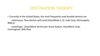 DESTINATION THERAPY
• Currently in the United States, the most frequently used durable devices are
continuous- flow devices with axial (HeartMate II, St. Jude Corp, Minneapolis,
MN) or
centrifugal - (HeartWare Ventricular Assist System, HeartWare Corp,
Framingham, MA) flow
 