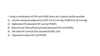• Using a combination of CVP and PCWP, there are 5 patient profile possible:
1) normal resting hemodynamics (CVP 3 to 12 mm Hg, PCWP 8 to 18 mm Hg);
2) Rightsided HF (elevated CVP, normal PCWP);
3) Biventricular failure/fluid overload (elevated CVP and PCWP);
4) left-sided HF (normal CVP, elevated PCWP); and
5) hypovolemia (low CVP and PCWP)
 