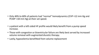 • Only 40% to 60% of patients had “normal” hemodynamics (CVP <12 mm Hg and
PCWP <18 mm Hg) at their set speed.
• a patient with a left-sided HF profile would likely benefit from a pump speed
increase.
• Those with congestion or biventricular failure are likely best served by increased
volume removal with augmented diuretic therapy.
• Lastly, hypovolemia benefitted from volume replacement
 