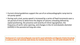 • Current clinical guidelines support the use of an echocardiographic ramp test to
set pump speed .
• During such a test, pump speed is increased by a series of fixed increments over a
set period of time to determine the degree of volume unloading defined by
septal positioning, the presence and severity of mitral regurgitation, the
frequency of aortic valve opening, and changes in the LV end-diastolic diameter
(LVEDD) in the parasternal long-axis view.
 