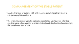 COMANAGEMENT OF THE STABLE PATIENT
• Longitudinal care of patients with MCS requires a multidisciplinary team to
manage comorbid conditions.
• The implanting center typically maintains close follow-up; however, referring
physicians and other specialty providers (often in outlying locations) participate in
the coordinated plan of care
 