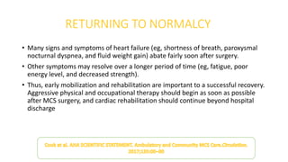 RETURNING TO NORMALCY
• Many signs and symptoms of heart failure (eg, shortness of breath, paroxysmal
nocturnal dyspnea, and fluid weight gain) abate fairly soon after surgery.
• Other symptoms may resolve over a longer period of time (eg, fatigue, poor
energy level, and decreased strength).
• Thus, early mobilization and rehabilitation are important to a successful recovery.
Aggressive physical and occupational therapy should begin as soon as possible
after MCS surgery, and cardiac rehabilitation should continue beyond hospital
discharge
 