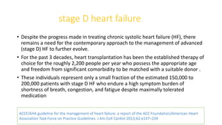 stage D heart failure
• Despite the progress made in treating chronic systolic heart failure (HF), there
remains a need for the contemporary approach to the management of advanced
(stage D) HF to further evolve.
• For the past 3 decades, heart transplantation has been the established therapy of
choice for the roughly 2,200 people per year who possess the appropriate age
and freedom from significant comorbidity to be matched with a suitable donor .
• These individuals represent only a small fraction of the estimated 150,000 to
200,000 patients with stage D HF who endure a high symptom burden of
shortness of breath, congestion, and fatigue despite maximally tolerated
medication
ACCF/AHA guideline for the management of heart failure: a report of the ACC Foundation/American Heart
Association Task Force on Practice Guidelines. J Am Coll Cardiol 2013;62:e147–239
 