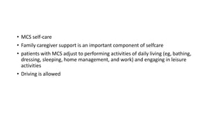 • MCS self-care
• Family caregiver support is an important component of selfcare
• patients with MCS adjust to performing activities of daily living (eg, bathing,
dressing, sleeping, home management, and work) and engaging in leisure
activities
• Driving is allowed
 