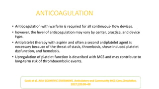 ANTICOAGULATION
• Anticoagulation with warfarin is required for all continuous- flow devices.
• however, the level of anticoagulation may vary by center, practice, and device
type.
• Antiplatelet therapy with aspirin and often a second antiplatelet agent is
necessary because of the threat of stasis, thrombosis, shear-induced platelet
dysfunction, and hemolysis.
• Upregulation of platelet function is described with MCS and may contribute to
long-term risk of thromboembolic events.
 