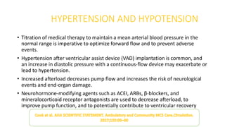 HYPERTENSION AND HYPOTENSION
• Titration of medical therapy to maintain a mean arterial blood pressure in the
normal range is imperative to optimize forward flow and to prevent adverse
events.
• Hypertension after ventricular assist device (VAD) implantation is common, and
an increase in diastolic pressure with a continuous-flow device may exacerbate or
lead to hypertension.
• Increased afterload decreases pump flow and increases the risk of neurological
events and end-organ damage.
• Neurohormone-modifying agents such as ACEI, ARBs, β-blockers, and
mineralocorticoid receptor antagonists are used to decrease afterload, to
improve pump function, and to potentially contribute to ventricular recovery
 