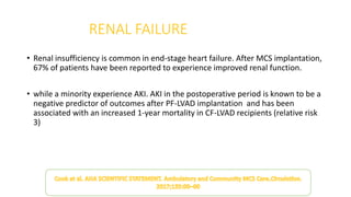 RENAL FAILURE
• Renal insufficiency is common in end-stage heart failure. After MCS implantation,
67% of patients have been reported to experience improved renal function.
• while a minority experience AKI. AKI in the postoperative period is known to be a
negative predictor of outcomes after PF-LVAD implantation and has been
associated with an increased 1-year mortality in CF-LVAD recipients (relative risk
3)
 
